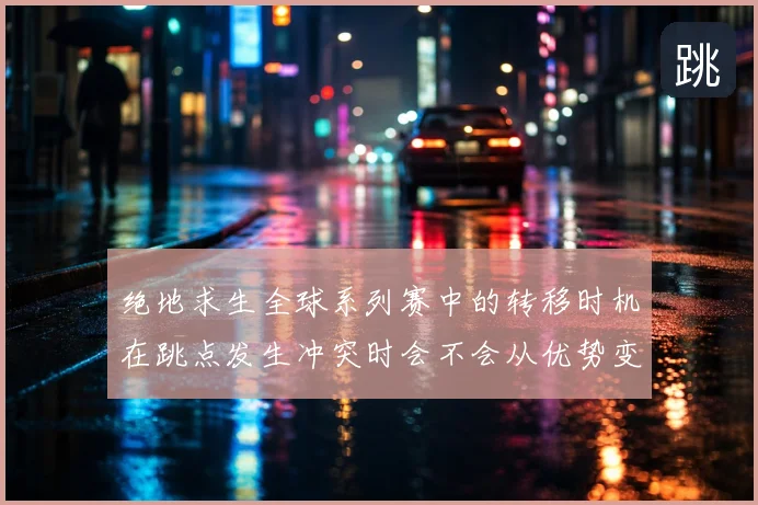 绝地求生全球系列赛中的转移时机在跳点发生冲突时会不会从优势变成负担
